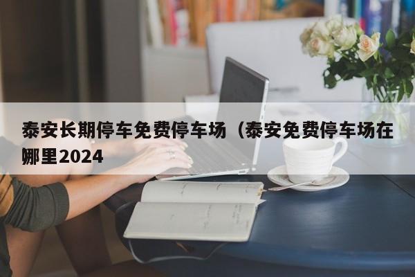 泰安长期停车免费停车场（泰安免费停车场在哪里2024
）