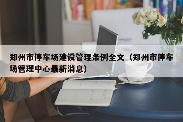 郑州市停车场建设管理条例全文（郑州市停车场管理中心最新消息）